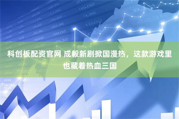 科创板配资官网 成毅新剧掀国漫热，这款游戏里也藏着热血三国