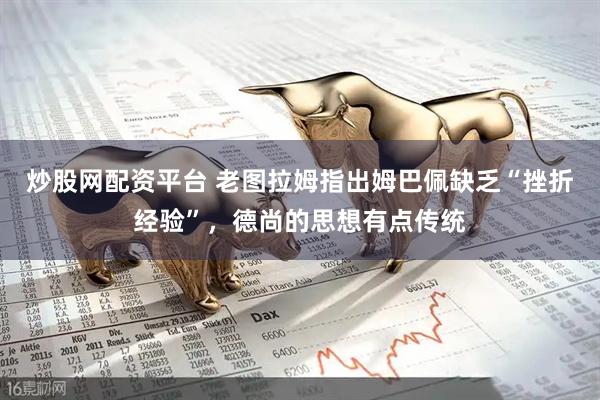 炒股网配资平台 老图拉姆指出姆巴佩缺乏“挫折经验”，德尚的思想有点传统