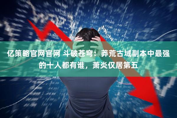 亿策略官网官网 斗破苍穹：莽荒古域副本中最强的十人都有谁，萧炎仅居第五