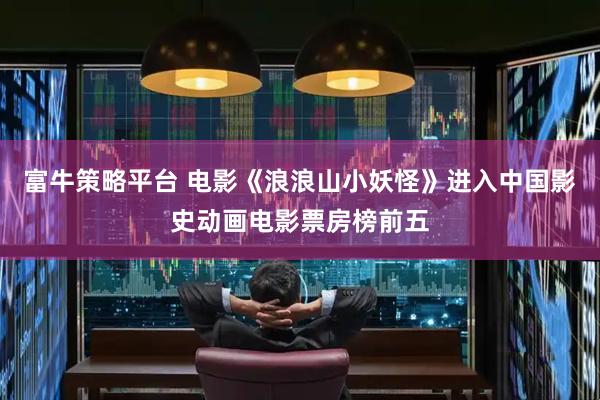 富牛策略平台 电影《浪浪山小妖怪》进入中国影史动画电影票房榜前五