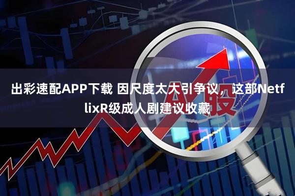 出彩速配APP下载 因尺度太大引争议，这部NetflixR级成人剧建议收藏
