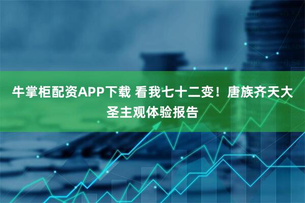 牛掌柜配资APP下载 看我七十二变！唐族齐天大圣主观体验报告