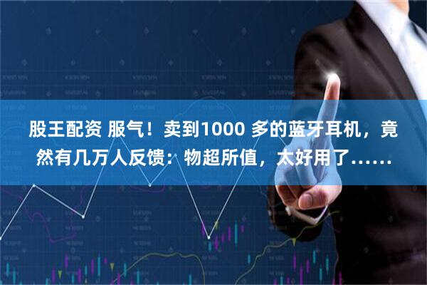 股王配资 服气！卖到1000 多的蓝牙耳机，竟然有几万人反馈：物超所值，太好用了……