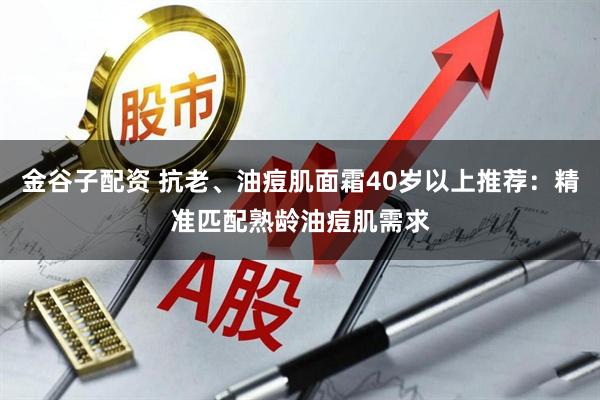金谷子配资 抗老、油痘肌面霜40岁以上推荐：精准匹配熟龄油痘肌需求