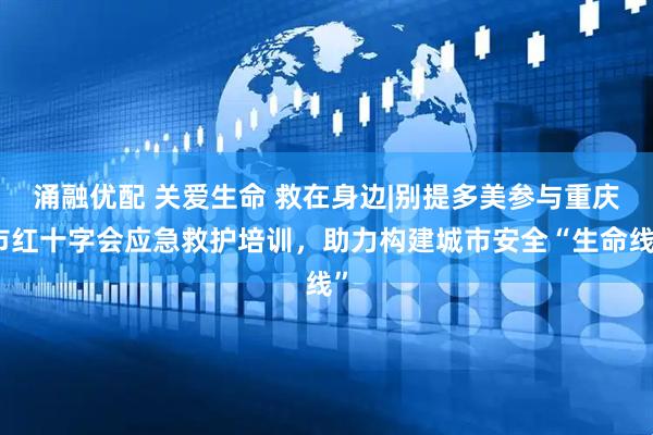 涌融优配 关爱生命 救在身边|别提多美参与重庆市红十字会应急救护培训，助力构建城市安全“生命线”