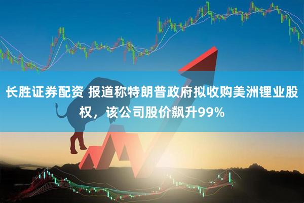 长胜证券配资 报道称特朗普政府拟收购美洲锂业股权，该公司股价飙升99%