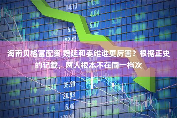 海南贝格富配资 魏延和姜维谁更厉害？根据正史的记载，两人根本不在同一档次