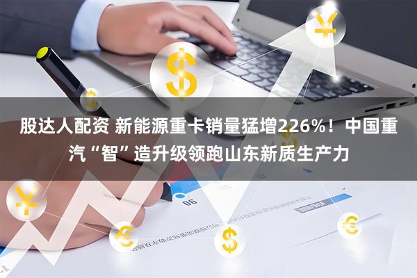 股达人配资 新能源重卡销量猛增226%！中国重汽“智”造升级领跑山东新质生产力