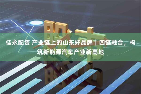 佳永配资 产业链上的山东好品牌｜四链融合，构筑新能源汽车产业新高地