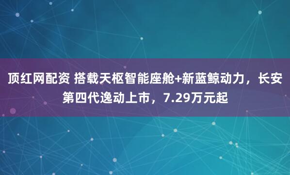 顶红网配资 搭载天枢智能座舱+新蓝鲸动力，长安第四代逸动上市，7.29万元起