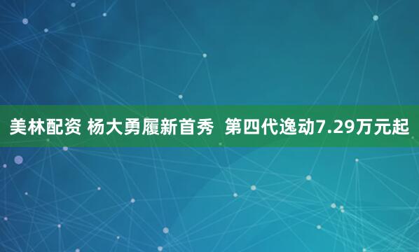 美林配资 杨大勇履新首秀  第四代逸动7.29万元起