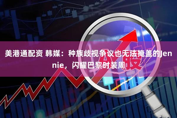 美港通配资 韩媒：种族歧视争议也无法掩盖的Jennie，闪耀巴黎时装周