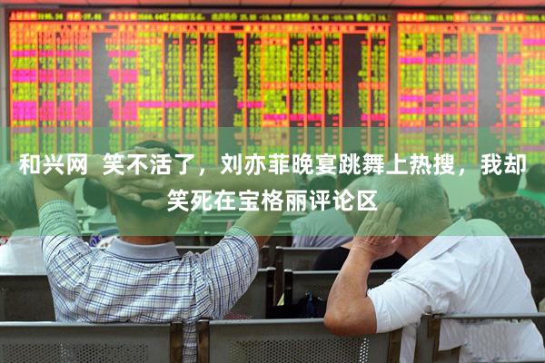 和兴网  笑不活了，刘亦菲晚宴跳舞上热搜，我却笑死在宝格丽评论区