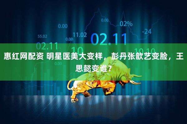 惠红网配资 明星医美大变样，彭丹张歆艺变脸，王思懿变谁？