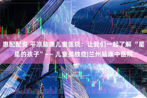 惠配配资 平凉脑康儿童医院：让我们一起了解 “星星的孩子”—— 儿童孤独症|兰州脑康中医院