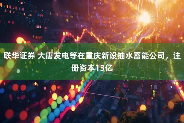 联华证券 大唐发电等在重庆新设抽水蓄能公司，注册资本13亿
