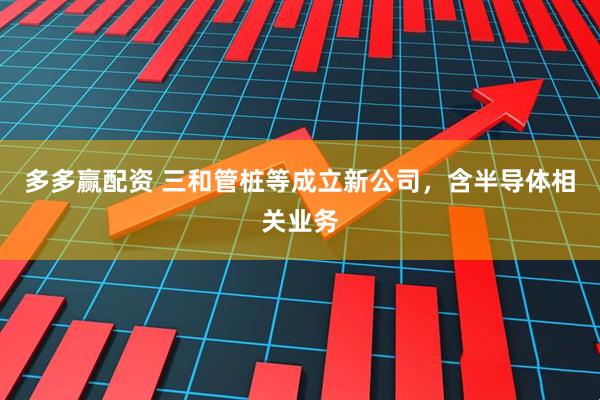 多多赢配资 三和管桩等成立新公司，含半导体相关业务